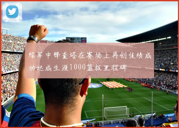 绿军中锋奎塔在赛场上再创佳绩成功达成生涯1000篮板里程碑
