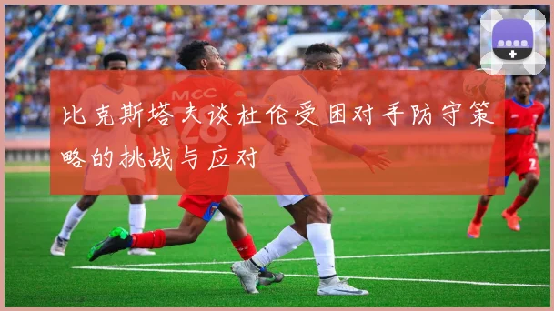 比克斯塔夫谈杜伦受困对手防守策略的挑战与应对