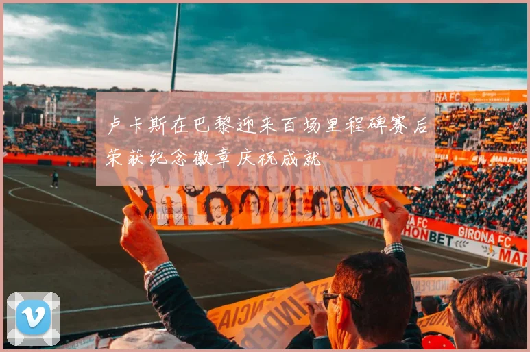 卢卡斯在巴黎迎来百场里程碑赛后荣获纪念徽章庆祝成就