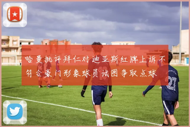哈曼批评拜仁对迪亚斯红牌上诉不符合豪门形象球员试图争取点球