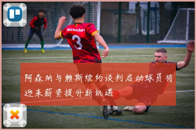 阿森纳与赖斯续约谈判启动球员将迎来薪资提升新机遇