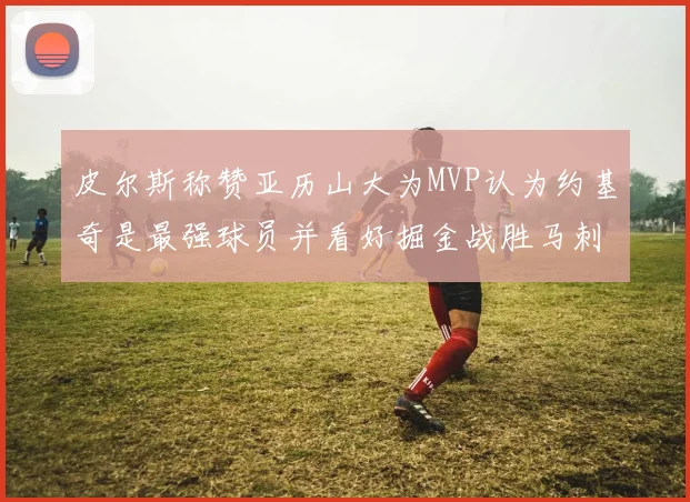 皮尔斯称赞亚历山大为MVP认为约基奇是最强球员并看好掘金战胜马刺