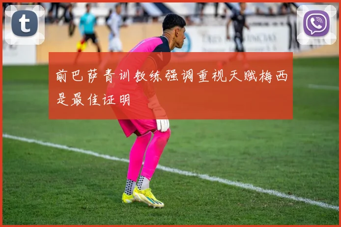 前巴萨青训教练强调重视天赋梅西是最佳证明