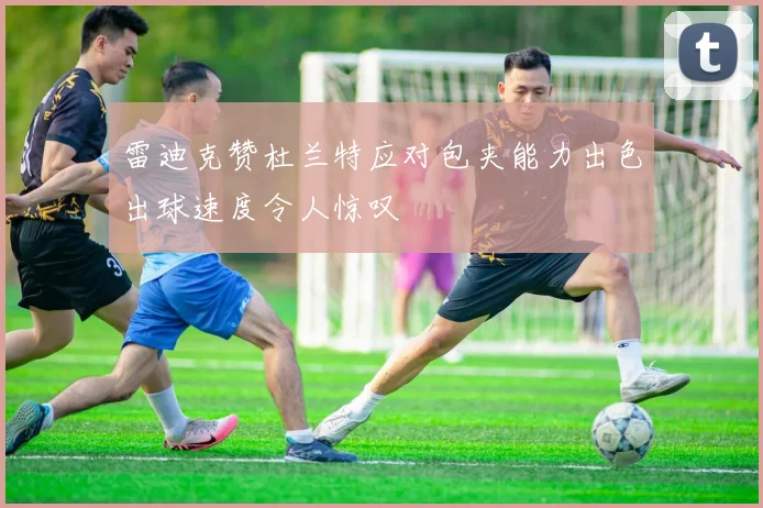 雷迪克赞杜兰特应对包夹能力出色出球速度令人惊叹