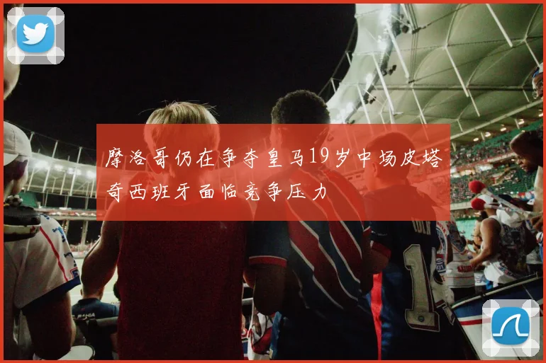 摩洛哥仍在争夺皇马19岁中场皮塔奇西班牙面临竞争压力