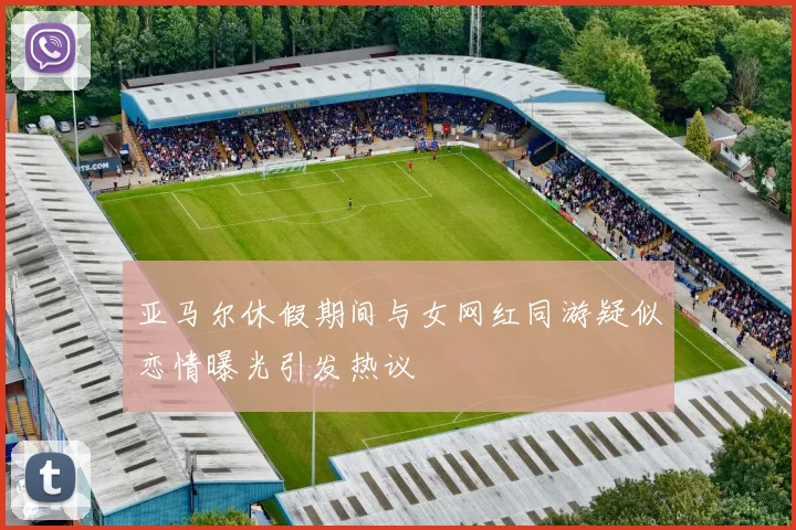 亚马尔休假期间与女网红同游疑似恋情曝光引发热议